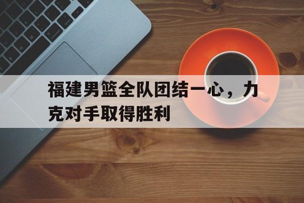 关于福建男篮全队团结一心，力克对手取得胜利的信息
